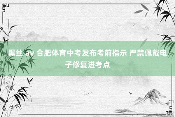 黑丝 av 合肥体育中考发布考前指示 严禁佩戴电子修复进考点
