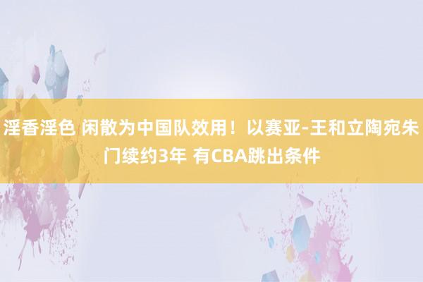 淫香淫色 闲散为中国队效用！以赛亚-王和立陶宛朱门续约3年 有CBA跳出条件