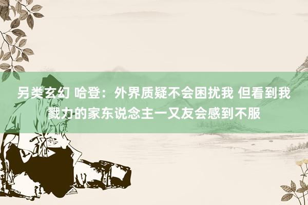 另类玄幻 哈登：外界质疑不会困扰我 但看到我戮力的家东说念主一又友会感到不服