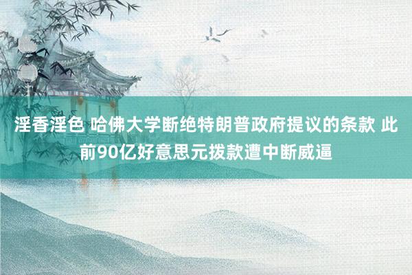 淫香淫色 哈佛大学断绝特朗普政府提议的条款 此前90亿好意思元拨款遭中断威逼