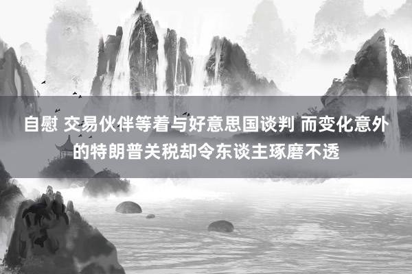 自慰 交易伙伴等着与好意思国谈判 而变化意外的特朗普关税却令东谈主琢磨不透