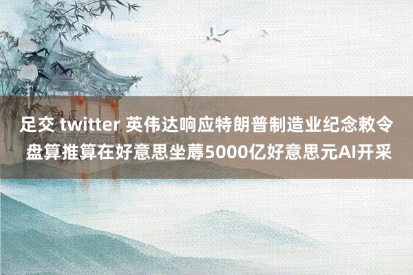 足交 twitter 英伟达响应特朗普制造业纪念敕令 盘算推算在好意思坐蓐5000亿好意思元AI开采