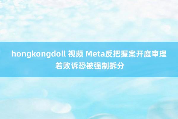 hongkongdoll 视频 Meta反把握案开庭审理 若败诉恐被强制拆分