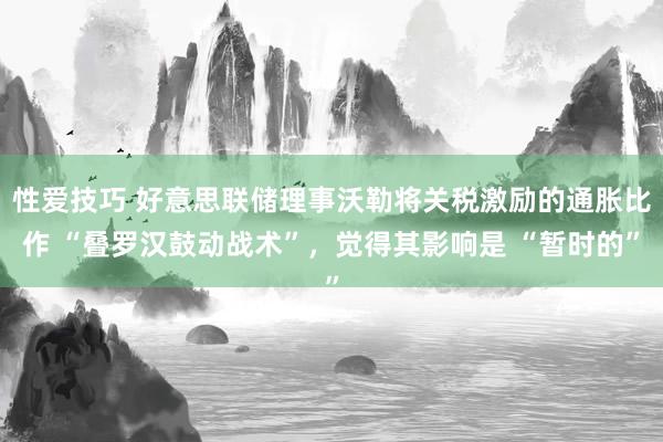 性爱技巧 好意思联储理事沃勒将关税激励的通胀比作 “叠罗汉鼓动战术”，觉得其影响是 “暂时的”