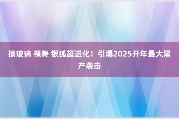 擦玻璃 裸舞 银狐超进化！引爆2025开年最大黑产袭击