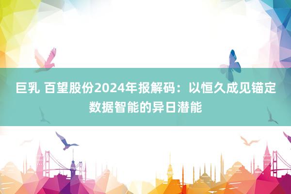 巨乳 百望股份2024年报解码：以恒久成见锚定数据智能的异日潜能