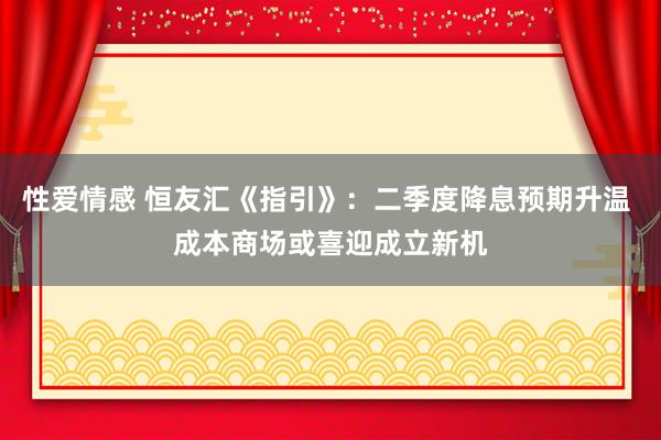 性爱情感 恒友汇《指引》：二季度降息预期升温 成本商场或喜迎成立新机