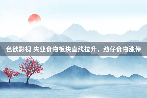 色欲影视 失业食物板块直线拉升，劲仔食物涨停