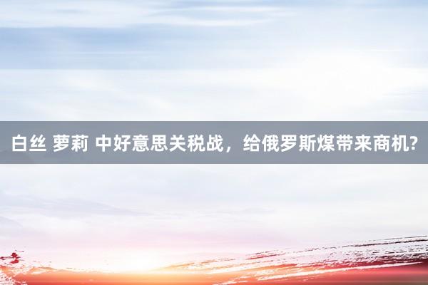 白丝 萝莉 中好意思关税战，给俄罗斯煤带来商机?