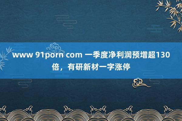 www 91porn com 一季度净利润预增超130倍，有研新材一字涨停