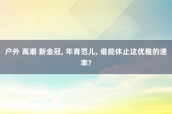 户外 高潮 新金冠， 年青范儿， 谁能休止这优雅的速率?