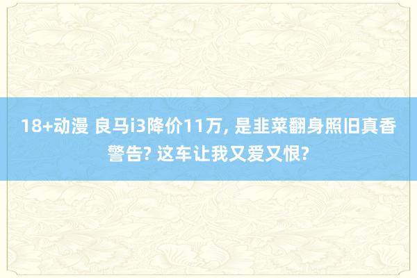 18+动漫 良马i3降价11万， 是韭菜翻身照旧真香警告? 这车让我又爱又恨?