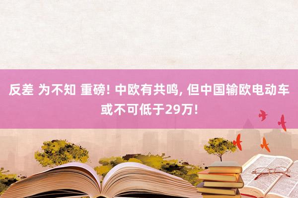 反差 为不知 重磅! 中欧有共鸣， 但中国输欧电动车或不可低于29万!