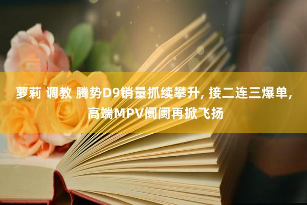 萝莉 调教 腾势D9销量抓续攀升， 接二连三爆单， 高端MPV阛阓再掀飞扬