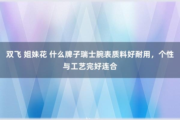 双飞 姐妹花 什么牌子瑞士腕表质料好耐用，个性与工艺完好连合
