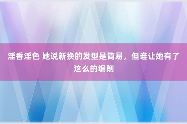 淫香淫色 她说新换的发型是简易，但谁让她有了这么的编削
