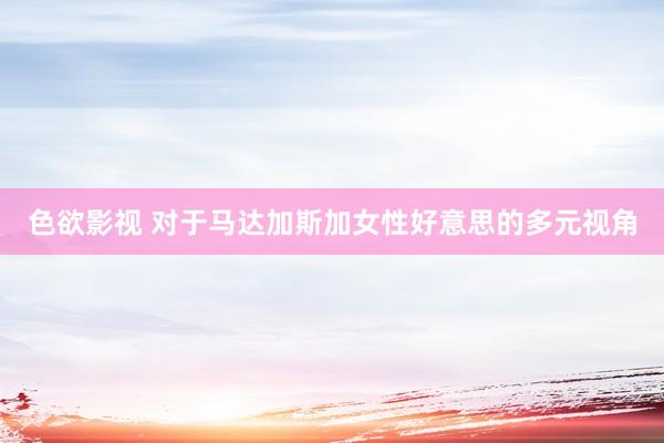 色欲影视 对于马达加斯加女性好意思的多元视角