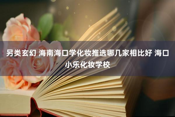 另类玄幻 海南海口学化妆推选哪几家相比好 海口小乐化妆学校