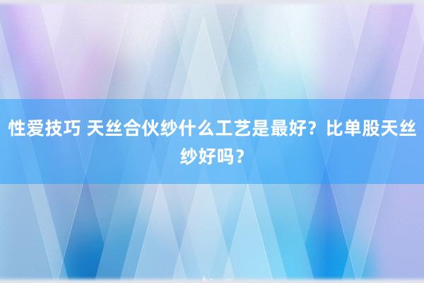 性爱技巧 天丝合伙纱什么工艺是最好？比单股天丝纱好吗？