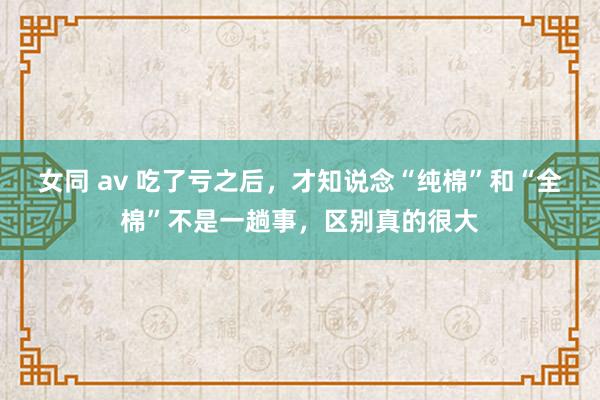 女同 av 吃了亏之后，才知说念“纯棉”和“全棉”不是一趟事，区别真的很大