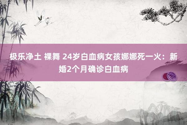 极乐净土 裸舞 24岁白血病女孩娜娜死一火：新婚2个月确诊白血病