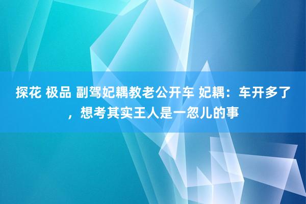 探花 极品 副驾妃耦教老公开车 妃耦：车开多了，想考其实王人是一忽儿的事