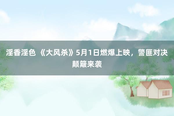 淫香淫色 《大风杀》5月1日燃爆上映，警匪对决颠簸来袭