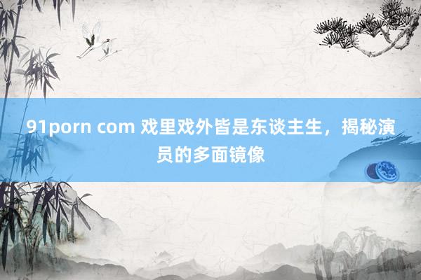 91porn com 戏里戏外皆是东谈主生，揭秘演员的多面镜像