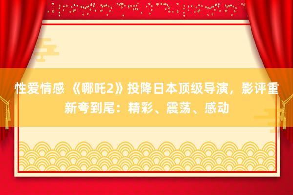 性爱情感 《哪吒2》投降日本顶级导演，影评重新夸到尾：精彩、震荡、感动