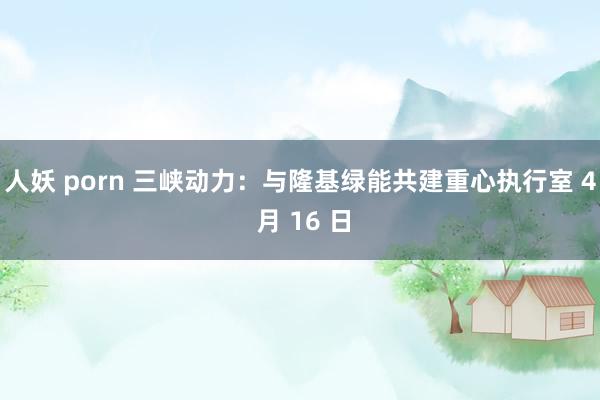 人妖 porn 三峡动力：与隆基绿能共建重心执行室 4 月 16 日