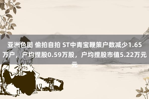 亚洲色图 偷拍自拍 ST中青宝鞭策户数减少1.65万户，户均捏股0.59万股，户均捏股市值5.22万元