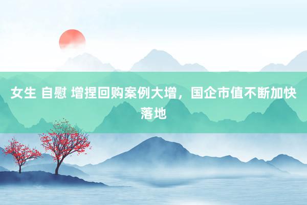 女生 自慰 增捏回购案例大增，国企市值不断加快落地
