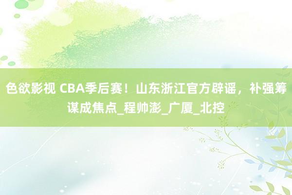 色欲影视 CBA季后赛！山东浙江官方辟谣，补强筹谋成焦点_程帅澎_广厦_北控