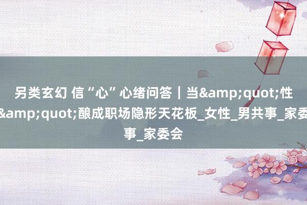 另类玄幻 信“心”心绪问答｜当&quot;性别&quot;酿成职场隐形天花板_女性_男共事_家委会