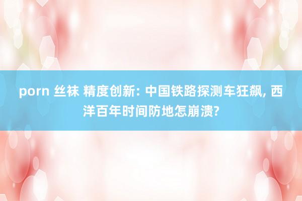 porn 丝袜 精度创新: 中国铁路探测车狂飙， 西洋百年时间防地怎崩溃?