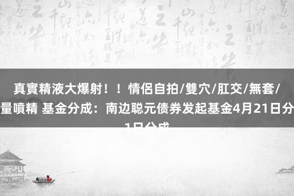 真實精液大爆射！！情侶自拍/雙穴/肛交/無套/大量噴精 基金分成：南边聪元债券发起基金4月21日分成