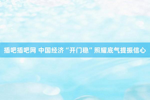 插吧插吧网 中国经济“开门稳”照耀底气提振信心