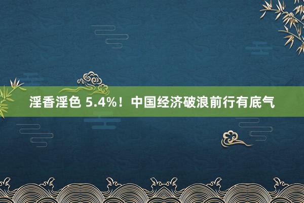 淫香淫色 5.4%！中国经济破浪前行有底气