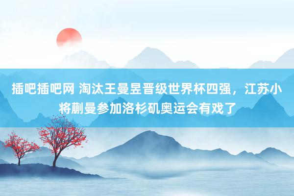 插吧插吧网 淘汰王曼昱晋级世界杯四强，江苏小将蒯曼参加洛杉矶奥运会有戏了