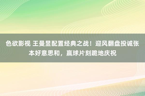 色欲影视 王曼昱配置经典之战！迎风翻盘投诚张本好意思和，赢球片刻跪地庆祝