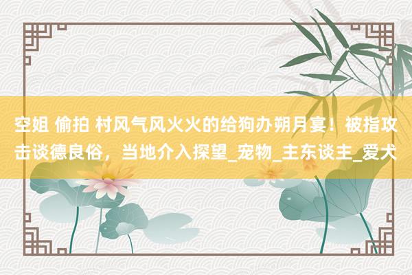 空姐 偷拍 村风气风火火的给狗办朔月宴！被指攻击谈德良俗，当地介入探望_宠物_主东谈主_爱犬