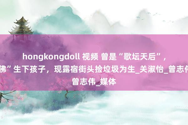 hongkongdoll 视频 曾是“歌坛天后”，跟“活佛”生下孩子，现露宿街头捡垃圾为生_关淑怡_曾志伟_媒体