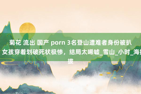 菊花 流出 国产 porn 3名登山遭难者身份被扒，女孩穿着划破死状极惨，结局太唏嘘_雪山_小时_海拔
