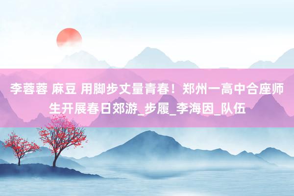 李蓉蓉 麻豆 用脚步丈量青春！郑州一高中合座师生开展春日郊游_步履_李海因_队伍