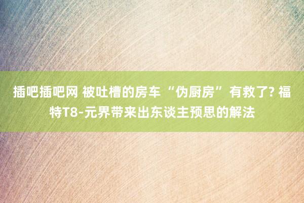 插吧插吧网 被吐槽的房车 “伪厨房” 有救了? 福特T8-元界带来出东谈主预思的解法