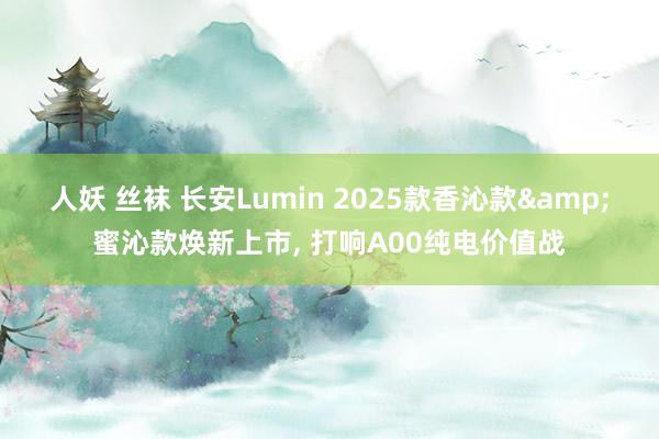 人妖 丝袜 长安Lumin 2025款香沁款&蜜沁款焕新上市， 打响A00纯电价值战