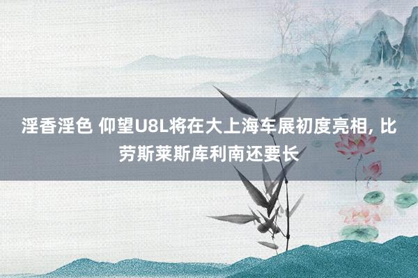 淫香淫色 仰望U8L将在大上海车展初度亮相， 比劳斯莱斯库利南还要长