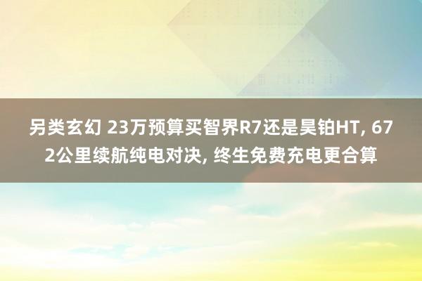 另类玄幻 23万预算买智界R7还是昊铂HT， 672公里续航纯电对决， 终生免费充电更合算