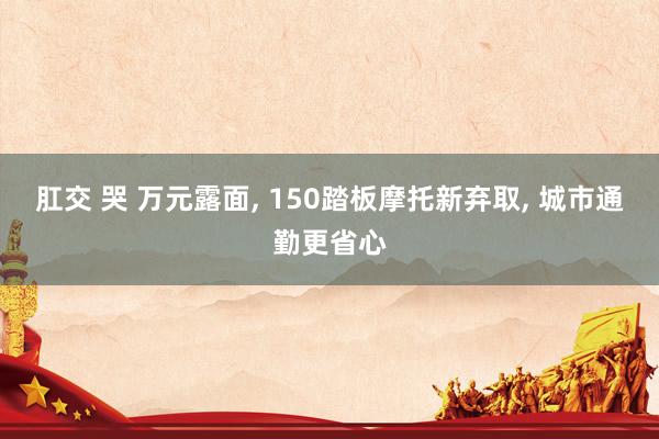 肛交 哭 万元露面， 150踏板摩托新弃取， 城市通勤更省心