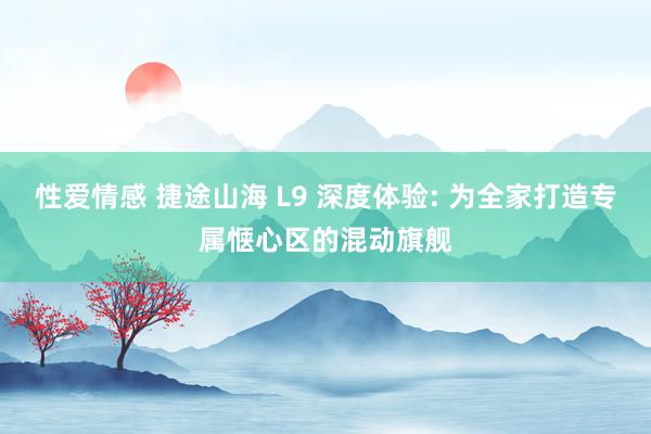 性爱情感 捷途山海 L9 深度体验: 为全家打造专属惬心区的混动旗舰